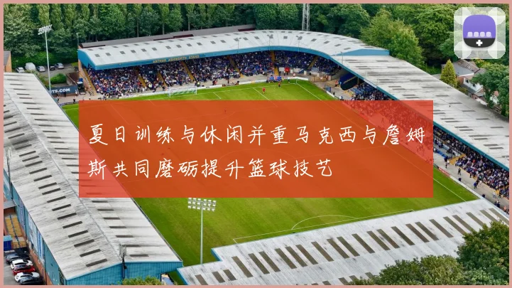 夏日训练与休闲并重马克西与詹姆斯共同磨砺提升篮球技艺